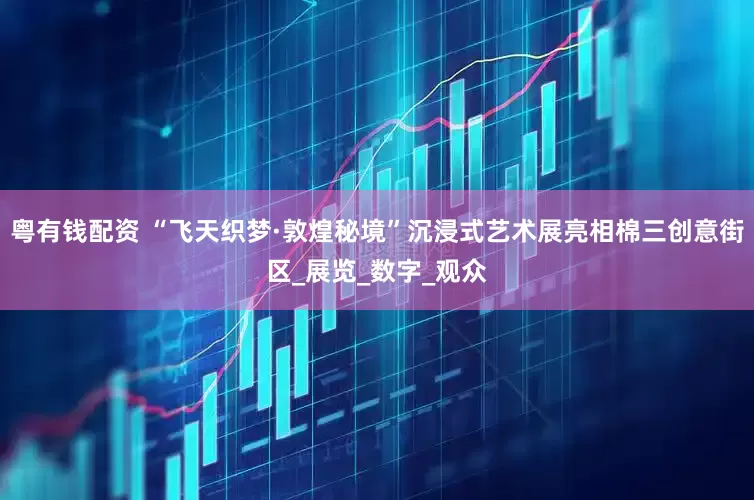 粤有钱配资 “飞天织梦·敦煌秘境”沉浸式艺术展亮相棉三创意街区_展览_数字_观众