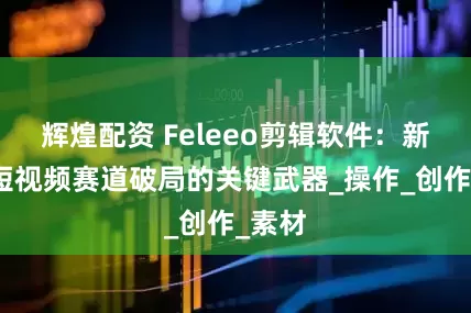 辉煌配资 Feleeo剪辑软件：新手在短视频赛道破局的关键武器_操作_创作_素材