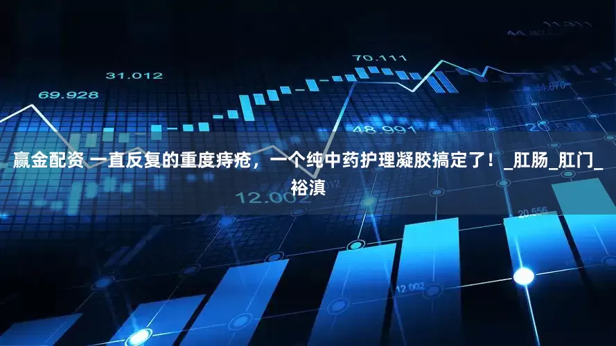 赢金配资 一直反复的重度痔疮，一个纯中药护理凝胶搞定了！_肛肠_肛门_裕滇