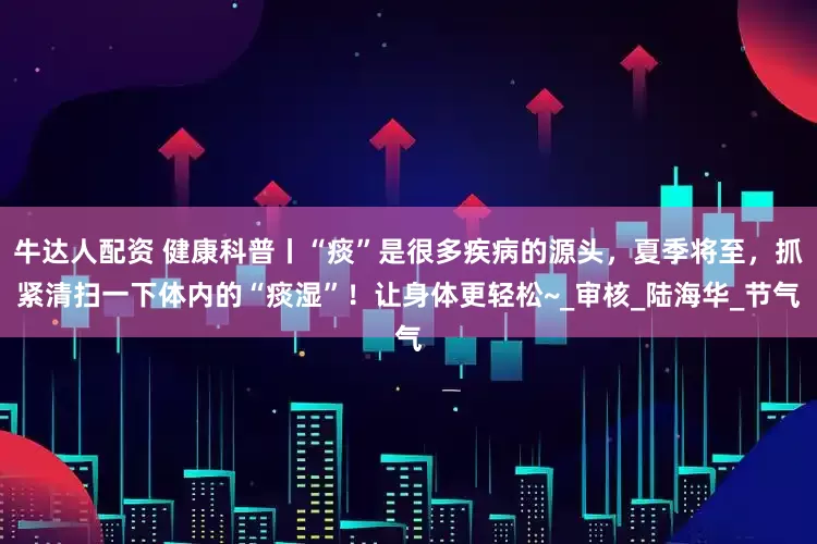 牛达人配资 健康科普丨“痰”是很多疾病的源头，夏季将至，抓紧清扫一下体内的“痰湿”！让身体更轻松~_审核_陆海华_节气