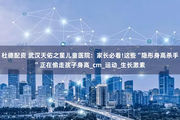 杜德配资 武汉天佑之星儿童医院：家长必看!这些“隐形身高杀手”正在偷走孩子身高_cm_运动_生长激素