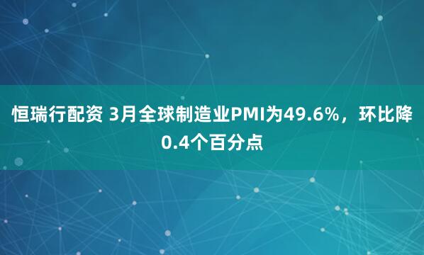 恒瑞行配资 3月全球制造业PMI为49.6%，环比降0.4个百分点