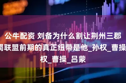 公牛配资 刘备为什么割让荆州三郡？吴蜀联盟前期的真正纽带是他_孙权_曹操_吕蒙