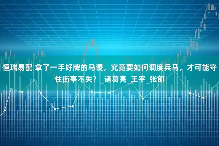 恒瑞易配 拿了一手好牌的马谡，究竟要如何调度兵马，才可能守住街亭不失？_诸葛亮_王平_张郃