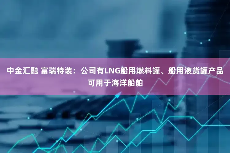 中金汇融 富瑞特装：公司有LNG船用燃料罐、船用液货罐产品可用于海洋船舶