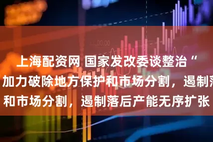 上海配资网 国家发改委谈整治“内卷式”竞争：加力破除地方保护和市场分割，遏制落后产能无序扩张
