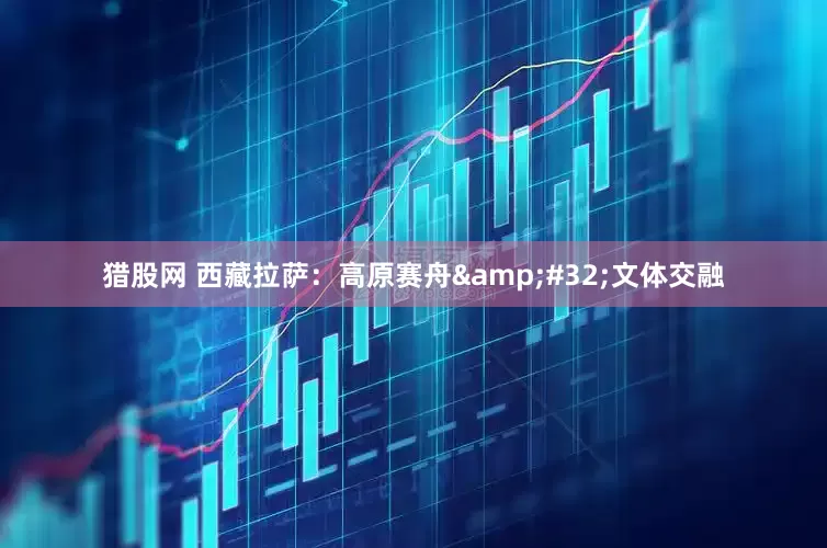 猎股网 西藏拉萨：高原赛舟&#32;文体交融