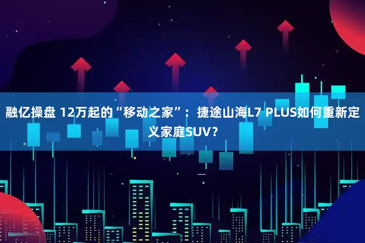 融亿操盘 12万起的“移动之家”：捷途山海L7 PLUS如何重新定义家庭SUV？