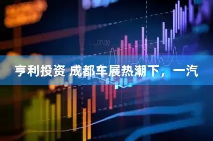 亨利投资 成都车展热潮下，一汽