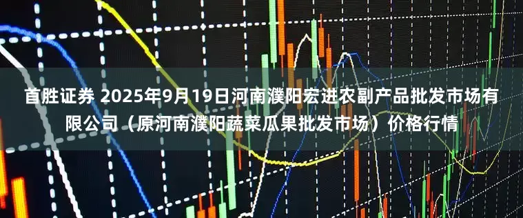 首胜证券 2025年9月19日河南濮阳宏进农副产品批发市场有限公司（原河南濮阳蔬菜瓜果批发市场）价格行情