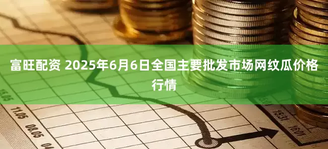 富旺配资 2025年6月6日全国主要批发市场网纹瓜价格行情