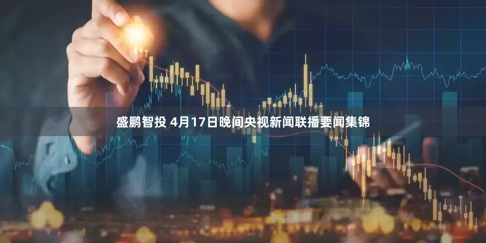 盛鹏智投 4月17日晚间央视新闻联播要闻集锦