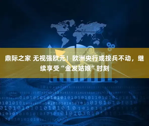 鼎际之家 无视强欧元！欧洲央行或按兵不动，继续享受“金发姑娘”时刻