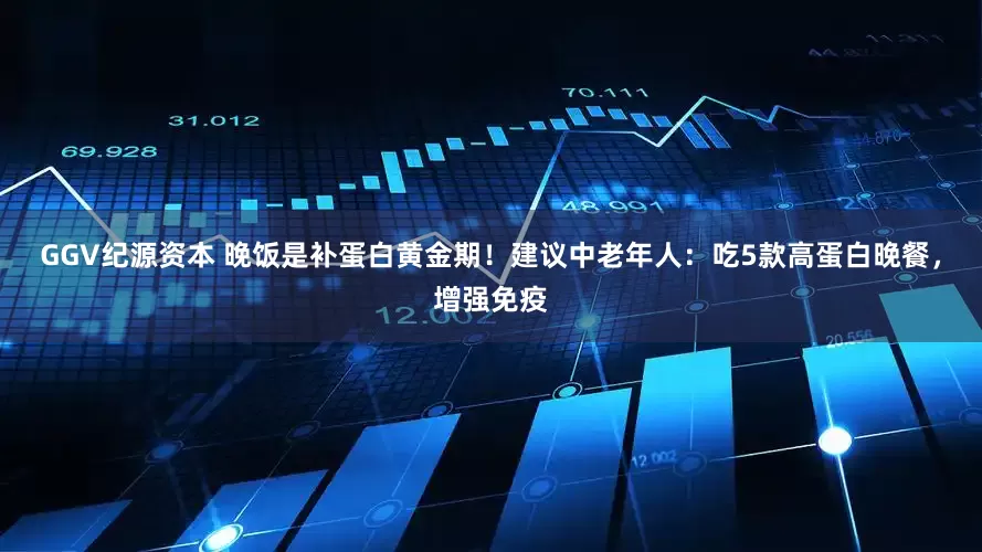 GGV纪源资本 晚饭是补蛋白黄金期！建议中老年人：吃5款高蛋白晚餐，增强免疫